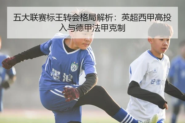 五大联赛标王转会格局解析：英超西甲高投入与德甲法甲克制